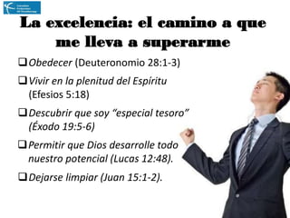 La excelencia: el camino a que
me lleva a superarme
Obedecer (Deuteronomio 28:1-3)
Vivir en la plenitud del Espíritu
(Efesios 5:18)
Descubrir que soy “especial tesoro”
(Éxodo 19:5-6)
Permitir que Dios desarrolle todo
nuestro potencial (Lucas 12:48).
Dejarse limpiar (Juan 15:1-2).

 