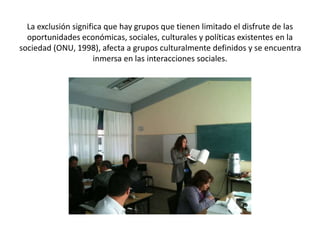 La exclusión significa que hay grupos que tienen limitado el disfrute de las
oportunidades económicas, sociales, culturales y políticas existentes en la
sociedad (ONU, 1998), afecta a grupos culturalmente definidos y se encuentra
inmersa en las interacciones sociales.