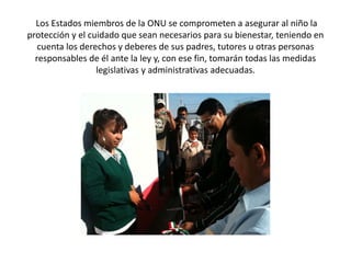 Los Estados miembros de la ONU se comprometen a asegurar al niño la
protección y el cuidado que sean necesarios para su bienestar, teniendo en
cuenta los derechos y deberes de sus padres, tutores u otras personas
responsables de él ante la ley y, con ese fin, tomarán todas las medidas
legislativas y administrativas adecuadas.