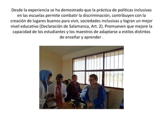 Desde la experiencia se ha demostrado que la práctica de políticas inclusivas
en las escuelas permite combatir la discriminación, contribuyen con la
creación de lugares buenos para vivir, sociedades inclusivas y logran un mejor
nivel educativo (Declaración de Salamanca, Art. 2). Promueven que mejore la
capacidad de los estudiantes y los maestros de adaptarse a estilos distintos
de enseñar y aprender .