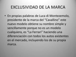 EXCLUSIVIDAD DE LA MARCA
• En propias palabras de Luca di Montezemolo,
presidente de la marca del “Cavallino” este
nuevo modelo obtiene su nombre simple y
sencillamente porque no es un modelo
cualquiera, es “La Ferrari” haciendo una
diferenciación con todos los autos existentes
en el mercado, incluyendo los de su propia
marca.
 