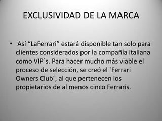 EXCLUSIVIDAD DE LA MARCA
• Así “LaFerrari” estará disponible tan solo para
clientes considerados por la compañía italiana
como VIP´s. Para hacer mucho más viable el
proceso de selección, se creó el `Ferrari
Owners Club´, al que pertenecen los
propietarios de al menos cinco Ferraris.
 