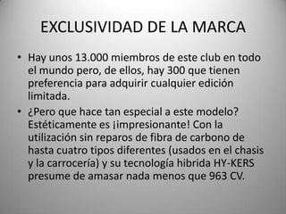 EXCLUSIVIDAD DE LA MARCA
• Hay unos 13.000 miembros de este club en todo
el mundo pero, de ellos, hay 300 que tienen
preferencia para adquirir cualquier edición
limitada.
• ¿Pero que hace tan especial a este modelo?
Estéticamente es ¡impresionante! Con la
utilización sin reparos de fibra de carbono de
hasta cuatro tipos diferentes (usados en el chasis
y la carrocería) y su tecnología hibrida HY-KERS
presume de amasar nada menos que 963 CV.
 