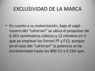 EXCLUSIVIDAD DE LA MARCA
• En cuanto a su motorización, bajo el capó
trasero del “LaFerrari” se ubica el propulsor de
6.262 centímetros cúbicos y 12 cilindros en V
que ya emplean los Ferrari FF y F12, aunque
en el caso del “LaFerrari” la potencia se ha
incrementado hasta los 800 CV a 9.250 rpm.
 