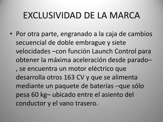 EXCLUSIVIDAD DE LA MARCA
• Por otra parte, engranado a la caja de cambios
secuencial de doble embrague y siete
velocidades –con función Launch Control para
obtener la máxima aceleración desde parado–
, se encuentra un motor eléctrico que
desarrolla otros 163 CV y que se alimenta
mediante un paquete de baterías –que sólo
pesa 60 kg– ubicado entre el asiento del
conductor y el vano trasero.
 