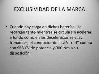 EXCLUSIVIDAD DE LA MARCA
• Cuando hay carga en dichas baterías –se
recargan tanto mientras se circula sin acelerar
a fondo como en las deceleraciones y las
frenadas–, el conductor del “LaFerrari” cuenta
con 963 CV de potencia y 900 Nm a su
disposición.
 