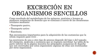 Como resultado del metabolismo de los móneras, protistas y hongos se
producen sustancias de desecho que se eliminan a través de las membranas
celulares mediante:
 Transporte pasivo,
 Transporte activo
 Exocitosis.
Son mecanismos importantes para la adquisición de las sustancias que la
célula requiere para vivir .
La ocurrencia de uno u otro tipo de proceso depende del tipo y del tamaño
del elemento, molécula o sustancia que se requiera movilizar. La tabla de la
parte inferior de la página muestra las principales sustancias de desecho
que son excretadas por estos organismos; algunas de ellas son reutilizadas
por otros organismos.
 