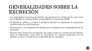  Las principales sustancias de desecho que producen las células de los seres vivos
son el dióxido de carbono (CO2), el agua (H20) y el amoníaco (NH3).
 El dióxido de carbono y el agua se producen durante la respiración de organismos
aeróbica como los seres humanos.
 El amoníaco es un compuesto de desecho que se originan por la degradación de las
proteínas.
 Existen otros compuestos de desecho, los cuales varían de acuerdo con los distintos
tipos de organismos; entre ellos se encuentran los taninos producidos por las
plantas, la urea y el ácido úrico, producidos por los animales.
 