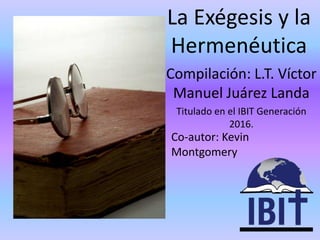 Compilación: L.T. Víctor
Manuel Juárez Landa
Titulado en el IBIT Generación
2016.
La Exégesis y la
Hermenéutica
Co-autor: Kevin
Montgomery
 