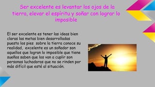 Ser excelente es levantar los ojos de la
tierra, elevar el espíritu y soñar con lograr lo
imposible
El ser excelente es tener las ideas bien
claras las metas bien desarrolladas
puesto los pies sobre la tierra conoce su
realidad, excelente es un soñador son
aquellos que logran lo imposible que tiene
sueños saben que los van a cuplir son
personas luchadoras que no se rinden por
más difícil que esté al situación.
 
