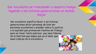 Ser excelente es trascender a nuestro tiempo
legando a las futuras generaciones un mundo
mejor
Ser excelente significa llevar a las futuras
generaciones ahcer personas de bien ser
personas excelentes a enseñar sobre la justicia
y la equidad que promuevan fuentes de trabajo
para no tener tanta pobreza que sean líderes
de la libertad que sepan que es el amor que
sean Líderes de la excelencia
 