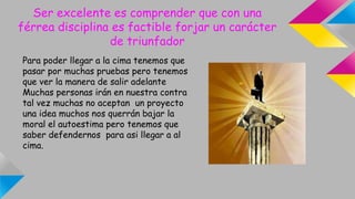 Ser excelente es comprender que con una
férrea disciplina es factible forjar un carácter
de triunfador
Para poder llegar a la cima tenemos que
pasar por muchas pruebas pero tenemos
que ver la manera de salir adelante
Muchas personas irán en nuestra contra
tal vez muchas no aceptan un proyecto
una idea muchos nos querrán bajar la
moral el autoestima pero tenemos que
saber defendernos para asi llegar a al
cima.
 