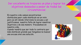 Ser excelente es trazarse un plan y lograr los
objetivos deseados a pesar de todas las
circunstancias
En nuestra vida vamos encontrarnos
obstáculos peor cada obstáculo es un reto
pero es ahí donde interviene la excusa y así
justificamos nuestra falta de lograr nuestros
objetivos y de esa manera fracasamos en
nuestra vida.
Cuando tendría que ser todo lo contrario por
más obstáculo grande que tengamos no buscar
una excusa sino una solución.
 