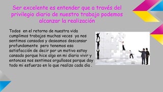 Ser excelente es entender que a través del
privilegio diario de nuestro trabajo podemos
alcanzar la realización
Todos en el retorno de nuestra vida
cumplimos trabajos muchas veces ya nos
sentimos cansados y deseamos descansar
profundamente pero tenemos esa
satisfacción de decir por un motivo estoy
cansado porque hice algo en mi diario vivir y
entonces nos sentimos orgullosos porque doy
todo mi esfuerzo en lo que realizo cada dia .
 