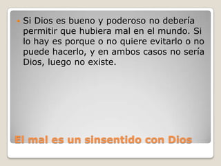    Es un hecho la existencia de un principio del deber básico en todas las personas (aunque no porque exista en nuestra conciencia le hagamos caso siempre), que puede considerarse como guía racional del comportamiento moral de los hombres. Pues bien, si ha de tener algún sentido tal principio, entonces debe tener existencia real una justicia plena (Kant le llama supremo bien) que haga corresponder el bien que uno hace con la felicidad que uno logre. Pero eso no es posible con las sólas fuerzas del hombre o la naturaleza, de donde resulta razonable creer en la existencia de Dios como supremo Bien Originario, modelo del supremo bien que buscamos realizar y garantía de la única esperanza posible de su realización.Crítica del Juicio, parágrafo 87