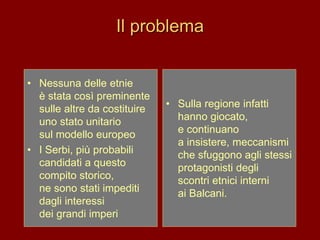 Il problema
• Nessuna delle etnie
è stata così preminente
sulle altre da costituire
uno stato unitario
sul modello europeo
• I Serbi, più probabili
candidati a questo
compito storico,
ne sono stati impediti
dagli interessi
dei grandi imperi
• Sulla regione infatti
hanno giocato,
e continuano
a insistere, meccanismi
che sfuggono agli stessi
protagonisti degli
scontri etnici interni
ai Balcani.
 