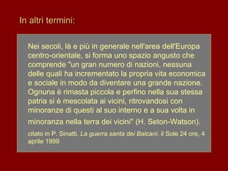 In altri termini:
Nei secoli, là e più in generale nell'area dell'Europa
centro-orientale, si forma uno spazio angusto che
comprende "un gran numero di nazioni, nessuna
delle quali ha incrementato la propria vita economica
e sociale in modo da diventare una grande nazione.
Ognuna è rimasta piccola e perfino nella sua stessa
patria si è mescolata ai vicini, ritrovandosi con
minoranze di questi al suo interno e a sua volta in
minoranza nella terra dei vicini" (H. Seton-Watson).
citato in P. Sinatti, La guerra santa dei Balcani, il Sole 24 ore, 4
aprile 1999
 