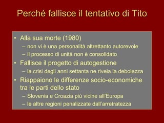 Perché fallisce il tentativo di Tito
• Alla sua morte (1980)
– non vi è una personalità altrettanto autorevole
– il processo di unità non è consolidato
• Fallisce il progetto di autogestione
– la crisi degli anni settanta ne rivela la debolezza
• Riappaiono le differenze socio-economiche
tra le parti dello stato
– Slovenia e Croazia più vicine all’Europa
– le altre regioni penalizzate dall’arretratezza
 
