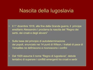 Nascita della Iugoslavia
• Il 1° dicembre 1918, alla fine della Grande guerra, il principe
ereditario Alessandro I proclama la nascita del “Regno dei
serbi, dei croati e degli sloveni”
• Sulla base del principio di autodeterminazione
dei popoli, enunciato nei 14 punti di Wilson, i trattati di pace di
Versailles ne definiscono e riconoscono i confini
• Dal 1929 assume il nome “Regno di Iugoslavia”, debole
tentativo di superare i conflitti emergenti tra croati e serbi
 