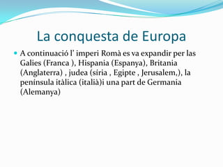 La conquesta de Europa
 A continuació l’ imperi Romà es va expandir per las

Galies (Franca ), Hispania (Espanya), Britania
(Anglaterra) , judea (síria , Egipte , Jerusalem,), la
península itàlica (italià)i una part de Germania
(Alemanya)

 