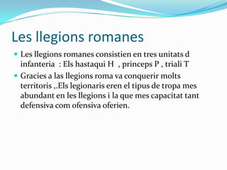 Les llegions romanes
 Les llegions romanes consistien en tres unitats d

infanteria : Els hastaqui H , princeps P , triali T
 Gracies a las llegions roma va conquerir molts
territoris ,.Els legionaris eren el tipus de tropa mes
abundant en les llegions i la que mes capacitat tant
defensiva com ofensiva oferien.

 