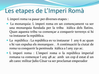 Les etapes de L’Imperi Romà
L imperi roma va pasar per diverses etapes :
 La monarquia: L imperi roma en un començament va ser
una monarquia fundada per la tribu itàlica dels llatins.
Quan aquesta tribu va començar a conquerir terrenys si hi
va instaurar la república.
 La república : La república es va instaurar l any 6 ac quan
s hi van expulsa els monarques . A continuació la ciutat de
roma va conquerir la península itàlica a l any 250 ac.
 L imperi roma : L'imperi roma o la república imperial
romana va començar l any 48 ac amb un cop d estat d un
alt carec militar Julio Cèsar va ser proclamat emperador

 