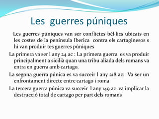 Les guerres púniques
Les guerres púniques van ser conflictes bèl·lics ubicats en
les costes de la península Iberica contra els cartaginesos s
hi van produir tes guerres púniques
La primera va ser l any 24 ac : La primera guerra es va produir
principalment a sicilià quan una tribu aliada dels romans va
entra en guerra amb cartago.
La segona guerra púnica es va succeir l any 218 ac: Va ser un
enfrontament directe entre cartago i roma
La tercera guerra púnica va succeir l any 149 ac :va implicar la
destrucció total de cartago per part dels romans

 