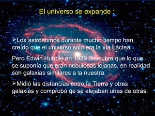 El universo se expande :
Los astrónomos durante mucho tiempo han
creído que el universo solo era la vía Láctea.
Pero Edwin Hubble en 1929 descubre que lo que
se suponía que eran nebulosas lejanas, en realidad
son galaxias similares a la nuestra.
Midió las distancias entre la Tierra y otras
galaxias y comprobó qe se alejaban unas de otras.
 