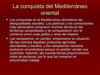 La conquista del Mediterráneo
               oriental
 Las conquistas en el Mediterráneo ahondaron las
  desigualdades sociales. Los patricios y los comerciantes
  más adinerados compraron muchas tierras en los
  territorios conquistados y se enriquecieron con el
  comercio entre unas partes y otras del imperio.
 Los campesinos, en cambio, empeoraron su situación.
  De las colonias llegaban productos agrícolas
  abundantes y baratos, y los campesinos romanos
  acabaron arruinándose porque no podían vender sus
  cosechas. Además, las nuevas tierras proporcionaron
  miles de esclavos, por lo que los romanos no
  encontraban trabajo.
 