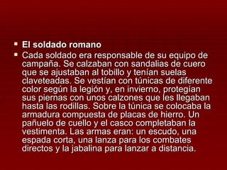  El soldado romano
 Cada soldado era responsable de su equipo de
  campaña. Se calzaban con sandalias de cuero
  que se ajustaban al tobillo y tenían suelas
  claveteadas. Se vestían con túnicas de diferente
  color según la legión y, en invierno, protegían
  sus piernas con unos calzones que les llegaban
  hasta las rodillas. Sobre la túnica se colocaba la
  armadura compuesta de placas de hierro. Un
  pañuelo de cuello y el casco completaban la
  vestimenta. Las armas eran: un escudo, una
  espada corta, una lanza para los combates
  directos y la jabalina para lanzar a distancia.
 