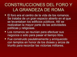 CONSTRUCCIONES DEL FORO Y
   LA GRANDEZA DE ROMA
 El foro era el centro de la vida de los romanos.
  Se trataba de un gran espacio abierto en el que
  se levantaban los edificios públicos. Allí se
  realizaban la mayor parte de las actividades
  políticas y religiosas.
 Los romanos se reunían para efectuar sus
  negocios o sólo para pasar el tiempo libre.
 Fue construido paulatinamente y enriquecido
  con templos en honor de los dioses y arcos de
  triunfo para recordar las victorias militares.
 