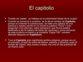 El capitolio
 Templo de Júpiter, se hallaba en la extremidad Oeste de la ciudad.
 Cuando se comenzó a construir se le dió el nombre de Capitolio,
   porque al cimentar la construcción, se hallo una cabeza de una
   persona y estaba escrito en su frente la palabra "Tolus" y tras
   preguntar a los adivinos, estos declararon que Roma estaba
   destinada a ser la cabeza de todas las naciones y como recuerdo
   de esta profecía se llamó a al montaña "Caput Toli", nombre
   alterado despues en Capitolium.

 Tuvo el Capitolio gran significado político religioso, porque era en
   un principio, el lazo de unión de latinos, sabinos y etruscos, pues el
   templo de Júpiter, dios común a todos, los unió en las prácticas de
   un mismo culto.
 