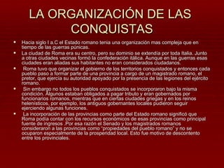 LA ORGANIZACIÓN DE LAS
            CONQUISTAS
   Hacia siglo I a.C el Estado romano tenia una organización mas compleja que en
    tiempo de las guerras púnicas.
   La ciudad de Roma era su centro, pero su dominio se extendía por toda Italia. Junto
    a otras ciudades vecinas formó la confederación itálica. Aunque en las guerras esas
    ciudades eran aliadas sus habitantes no eran considerados ciudadanos.
    Roma tuvo que organizar el gobierno de los territorios conquistados y entonces cada
    pueblo paso a formar parte de una provincia a cargo de un magistrado romano, el
    pretor, que ejercía su autoridad apoyado por la presencia de las legiones del ejército
    romano.
    Sin embargo no todos los pueblos conquistados se incorporaron bajo la misma
    condición. Algunos estaban obligados a pagar tributo y eran gobernados por
    funcionarios romanos, mientras que en ciertas ciudades griegas y en los reinos
    helenísticos, por ejemplo, los antiguos gobernantes locales pudieron seguir
    ejerciendo algunas funciones.
    La incorporación de las provincias como parte del Estado romano significó que
    Roma podía contar con los recursos económicos de esas provincias como principal
    fuente de ingresos .Por esa razón el Senado y los magistrados romanos
    consideraron a las provincias como “propiedades del pueblo romano” y no se
    ocuparon especialmente de la prosperidad local. Esto fue motivo de descontento
    entre los provinciales.
 
