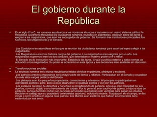 El gobierno durante la
                       República
   En el siglo VI a.C. los romanos expulsaron a los monarcas etruscos e impusieron un nuevo sistema político: la
    República. Durante la República los ciudadanos romanos, reunidos en asambleas, decidían sobre las leyes y
    elegían a los magistrados, que eran los encargados de gobernar. Se formaron tres instituciones principales: los
    Comicios, las Magistraturas y el Senado.


    Los Comicios eran asambleas en las que se reunían los ciudadanos romanos para votar las leyes y elegir a los
    magistrados.
    Las Magistraturas eran los distintos cargos del gobierno. Los magistrados eran elegidos por un año. Los
    magistrados supremos eran los dos cónsules, que detentaban el máximo poder civil y militar.
    El Senado era la institución más importante. Establecía las leyes, dirigía la política exterior y daba normas de
    actuación a los magistrados. Su poder se acrecentó en esta época y sus decisiones eran acatadas sin discusión.

   Transformaciones sociales
   La sociedad romana en la época republicana estaba dividida en patricios, plebeyos y esclavos.
     Los patricios eran los propietarios de la mayor parte de tierras y rebaños. Participaban en el Senado y ocupaban
    los más altos cargos políticos del Estado.
     Los plebeyos eran los pequeños propietarios, comerciantes y artesanos. Al principio no participaban en
    actividades políticas, pero poco a poco alcanzaron la igualdad política y civil con los patricios.
     Los esclavos carecían de derechos y no tenían la consideración de persona, sino que eran propiedad de sus
    dueños, como un objeto o una herramienta de trabajo. Por lo general, eran cautivos de guerra, o hijos e hijas de
    esclavos, aunque también podían ser personas arruinadas que habían sido vendidas para pagar sus deudas.
    Recibían el castigo que su propietario consideraba oportuno, incluida la muerte. Trabajaban en el campo, en las
    minas o como criados en alguna casa patricia. Los libertos eran esclavos que habían sido liberados de la
    esclavitud por sus amos.
 