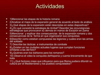 Actividades

   1)Mencionar las etapas de la historia romana
   2)Analizar el mapa de la expansión general de acuerdo al texto de análisis
   3)¿Qué etapas de la expansión están descriptas en estas diapositivas?
   4)¿En qué consistió la estrategia de Aníbal? Describir las circunstancias
    estratégicas que provocaron su derrota en manos de Escipión en Zama
   5)Mencionar y explicar dos consecuencias de la expansión romana y dos
    consecuencias de la forma en que organizaron sus conquistas.
   6)Describir como estaban compuestas las legiones y cuales eran las armas
    del soldado
   7) Describe las tácticas e instrumentos de combate
   8)¿Existen en las ciudades actuales lugares que cumplan funciones
    similares a las del foro?
   9)¿Quiénes eran los bárbaros para los romanos?
   10) Observa el video la conquista deHispania y cuenta brevemente de que
    trata
   11) ¿Qué factores crees que influyeron para que Roma pudiera difundir su
    cultura por el Mediterráneo y los pueblos conquistados?
 