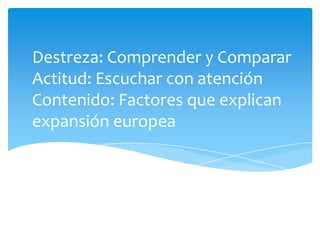 Destreza: Comprender y CompararActitud: Escuchar con atenciónContenido: Factores que explican expansión europea