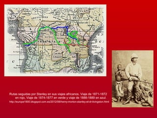 Rutas seguidas por Stanley en sus viajes africanos. Viaje de 1871-1872
en rojo, Viaje de 1874-1877 en verde y viaje de 1888-1889 en azul.
http://europe1900.blogspot.com.es/2012/08/henry-morton-stanley-el-dr-livingston.html
 