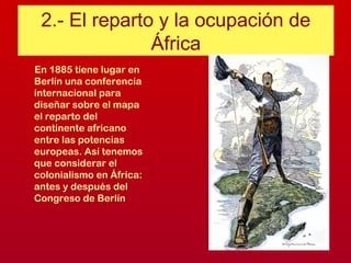 2.- El reparto y la ocupación de
África
En 1885 tiene lugar en
Berlín una conferencia
internacional para
diseñar sobre el mapa
el reparto del
continente africano
entre las potencias
europeas. Así tenemos
que considerar el
colonialismo en África:
antes y después del
Congreso de Berlín
 