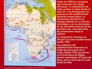 Antes de 1885 los europeos
solo conocían las costas
africanas. La explotación de
estas costas se daba desde el
siglo XV. Los portugueses se
asentaron allí estableciendo
factorías comerciales. La
dominación del litoral se
basaba además en un interés
estratégico, así se acentuaba
en las desembocaduras de los
grandes ríos, vías naturales
de penetración hacia el
interior.
La emigración francesa se
dirigió a la costa mediterránea
desde 1830.
Los ingleses irán
estableciendo factorías a lo
largo de gran parte de la
costa. Desde 1878 aparterán
a los franceses de Egipto
donde controlaban el Canal de
Suez, punto clave para la ruta
hacia la India
http://creartehistoria.blogspot.com.es/2010/05/el-reparto-de-africa.html
 
