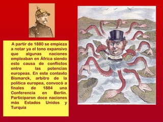 A partir de 1880 se empieza
a notar ya el tono expansivo
que algunas naciones
empleaban en África siendo
esto causa de conflictos
entre las potencias
europeas. En este contexto
Bismarck, arbitro de la
política europea, convocó a
finales de 1884 una
Conferencia en Berlín.
Participaron doce naciones
más Estados Unidos y
Turquía
 