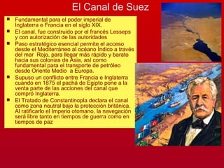 El Canal de Suez
 Fundamental para el poder imperial de
Inglaterra e Francia en el siglo XIX.
 El canal, fue construido por el francés Lesseps
y con autorización de las autoridades
 Paso estratégico esencial permite el acceso
desde el Mediterráneo al océano Índico a través
del mar Rojo, para llegar más rápido y barato
hacia sus colonias de Asia, así como
fundamental para el transporte de petróleo
desde Oriente Medio a Europa.
 Supuso un conflicto entre Francia e Inglaterra
cuando en 1875 el pachá de Egipto pone a la
venta parte de las acciones del canal que
compró Inglaterra.
 El Tratado de Constantinopla declara el canal
como zona neutral bajo la protección británica.
Al ratificarlo el Imperio otomano, la navegación
será libre tanto en tiempos de guerra como en
tiempos de paz
 