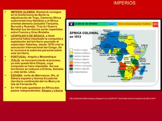 IMPERIOS
• IMPERIO ALEMÁN: Bismarck consigue
en la Conferencia de Berlín la
adjudicación de Togo, Camerún África
sudoriental (hoy Namibia) y el África
oriental alemana (actuales Tanzania,
Burundi y Ruanda). Tras la I Guerra
Mundial sus territorios serán repartidos
entre Francia y Gran Bretaña.
• LEOPOLDO II DE BÉGICA: a título
personal había impulsado la conquista y
explotación del territorio asociado al
explorador Satanley, desde 1878 creó la
asociación Internacional del Congo. Se
le reconoce la soberaía personal sobre
este territorio.
• PORTUGAL: Angola y Mozambique
• ITALIA: se incorpora tarde al proceso,
ya solo queda libre Etiopía, cuya
conquista se hace imposible. Así sus
territorios se reducen a Eritrea, Somalia
y, más tarde, Libia.
• ESPAÑA: norte de Marruecos, Ifni, el
Sahara español y Guinea Ecuatorial
(territorio continental del río Muni y la
isla de Fernando Po
• En 1914 solo quedaban en África dos
países independientes: Etiopía y Liberia
http://joseluistrujillorodriguez.blogspot.com.es/2012/11/actividad-sobre-el-reparto-de-africa.html
 