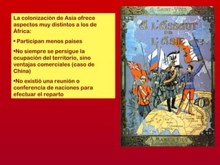 La colonización de Asia ofrece
aspectos muy distintos a los de
África:
• Participan menos países
•No siempre se persigue la
ocupación del territorio, sino
ventajas comerciales (caso de
China)
•No existió una reunión o
conferencia de naciones para
efectuar el reparto
 
