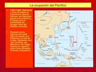 La ocupación del Pacífico
• 1885-1886. Alemania
y Gran Bretaña se
repartieron Nueva
Guinea, las Salomon
pasan a la primera y
Francia tuvo la
posibilidad de
ocupar islas del
Pacífico oriental
• Después de la
derrota de Cuba
USA se quedó con
Filipinas y la isla de
Guam, Alemania con
las Carolina, las
Mariana y las Palao.
Samoa se repartió
entre Gran Bretaña,
Francia y Alemania.
 