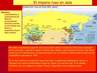 Objetivos:
consolidación y
colonización de
Siberia,
conquista del
Extremo oriente
en los límites con
China y
expansión hacia
Asia central.
El imperio ruso en asia
Muraviev impulsó la ocupación de la zona del río Amur a costa de China para participar
en el comercio y obtener la salida a mares más cálidos, estos territorios serían más tarde
unidos por el Transiberiano. El expansionismo por el Extremo Oriente será frenado por el
imperialismo japonés en 1905.
En el Asia central la expansión respondía más a cuestiones estratégicas. Desde el
Cáucaso los rusos se extendieron hacia el Caspio y el mar de Aral. Al no desear
conflictos con los ingleses se dejan Persia y Afganistán como estados-tapón
 