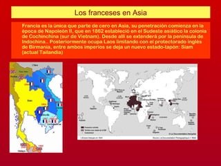 Los franceses en Asia
Francia es la única que parte de cero en Asia, su penetración comienza en la
época de Napoleón II, que en 1862 estableció en el Sudeste asiático la colonia
de Cochinchina (sur de Vietnam). Desde allí se extenderá por la península de
Indochina.. Posteriormente ocupa Laos limitando con el protectorado inglés
de Birmania, entre ambos imperios se deja un nuevo estado-tapón: Siam
(actual Tailandia)
 