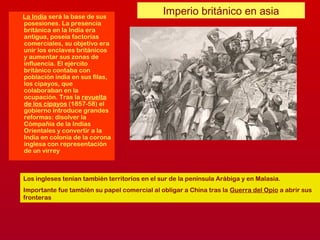 Imperio británico en asiaLa India será la base de sus
posesiones. La presencia
británica en la India era
antigua, poseía factorías
comerciales, su objetivo era
unir los enclaves británicos
y aumentar sus zonas de
influencia. El ejército
británico contaba con
población india en sus filas,
los cipayos, que
colaboraban en la
ocupación. Tras la revuelta
de los cipayos (1857-58) el
gobierno introduce grandes
reformas: disolver la
Cómpañía de la Indias
Orientales y convertir a la
India en colonia de la corona
inglesa con representación
de un virrey
Los ingleses tenían también territorios en el sur de la península Arábiga y en Malasia.
Importante fue también su papel comercial al obligar a China tras la Guerra del Opio a abrir sus
fronteras
 