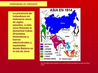 Holandeses en indonesia
La presencia de
holandeses en
Indonesia venía
de siglos
pasados, a esta
zona Holanda la
denominó Indias
Orientales
Holandesas y
fueron
administradas y
explotadas
desde Batavia en
la isla de Java
http://histogeomapas.blogspot.com.es/2013/09/el-imperialismo-europeo-en-africa-
y.html
 