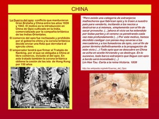 CHINA
La Guerra del opio: conflicto que mantuvieron
Gran Bretaña y China entre los años 1839
y 1842. El motivo es la introducción en
China de Opio cultivado en la India,
comercializado por la compañía británica
de las Indias Orientales.
El comercio del opio fue rechazado y prohibido
por el gobierno chino y la corona británica
decide enviar una flota que derrotará al
ejército chino.
El emperador tendrá que firmar el Tratado de
Nanking, por el que se obligaba a China al
libre comercio, incluido el del opio. En
este tratado también la corona británica
obtiene la cesión de las isla de Hong Kong
por 150 años
“Pero existe una categoría de extranjeros
malhechores que fabrican opio y lo traen a nuestro
país para venderlo, incitando a los necios a
destruirse a sí mismos, simplemente con el fin de
sacar provecho. (...)ahora el vicio se ha extendido
por todas partes y el veneno va penetrando cada
vez más profundamente (...) Por este motivo, hemos
decidido castigar con penas muy severas a los
mercaderes y a los fumadores de opio, con el fin de
poner término definitivamente a la propagación de
este vicio.(...) Todo opio que se descubre en China
se echa en aceite hirviendo y se destruye. En lo
sucesivo, todo barco extranjero que llegue con opio
a bordo será incendiado (...)
Lin Hse Tsu. Carta a la reina Victoria. 1839
http://es.wikipedia.org/wiki/Guerras_del_Opio
 