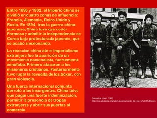 Entre 1896 y 1902, el Imperio chino se
dividió en cuatro zonas de influencia:
Francia, Alemania, Reino Unido y
Rusia. En 1894, tras la guerra chino-
japonesa, China tuvo que ceder
Formosa y admitir la independencia de
Corea bajo protectorado japonés, que
se acabó anexionando.
La reacción china ate el imperialismo
extranjero fue la aparición de un
movimiento nacionalista, fuertemente
xenófobo. Primero atacaron a los
misioneros cristianos. Posteriormente
tuvo lugar la revuelta de los bóxer, con
gran violencia.
Una fuerza internacional conjunta
derrotó a los insurgentes. China tuivo
que pagar una fuerte indemnización,
permitir la presencia de tropas
extranjeras y abrir sus puertas al
comercio
Soldados bóxer, 1900
http://es.wikipedia.org/wiki/Levantamiento_de_los_b%C3%B3xers
 